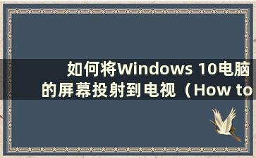 如何将Windows 10电脑的屏幕投射到电视（How to Cast a screen of a Windows 10 computer to a TV）